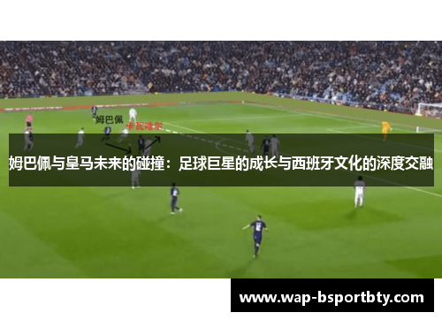 姆巴佩与皇马未来的碰撞：足球巨星的成长与西班牙文化的深度交融