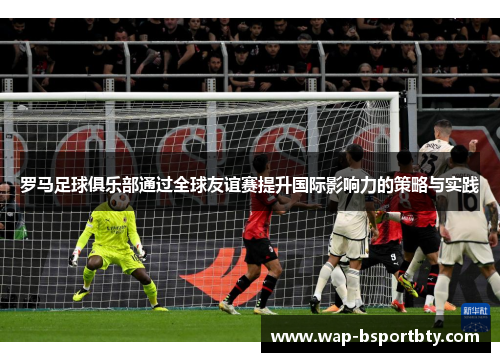 罗马足球俱乐部通过全球友谊赛提升国际影响力的策略与实践