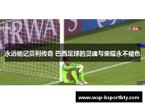永远铭记贝利传奇 巴西足球的灵魂与荣耀永不褪色