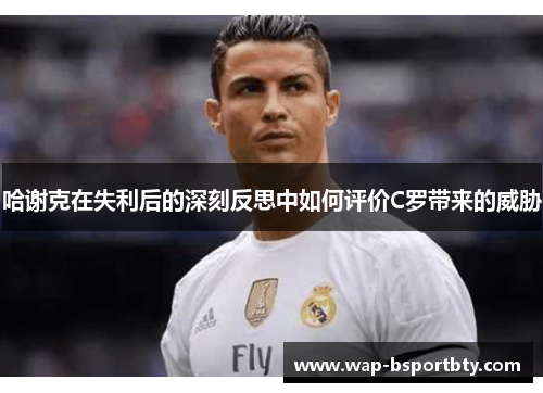 哈谢克在失利后的深刻反思中如何评价C罗带来的威胁